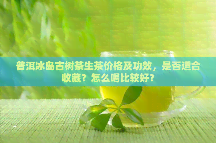 普洱冰岛古树茶生茶价格及功效，是否适合收藏？怎么喝比较好？