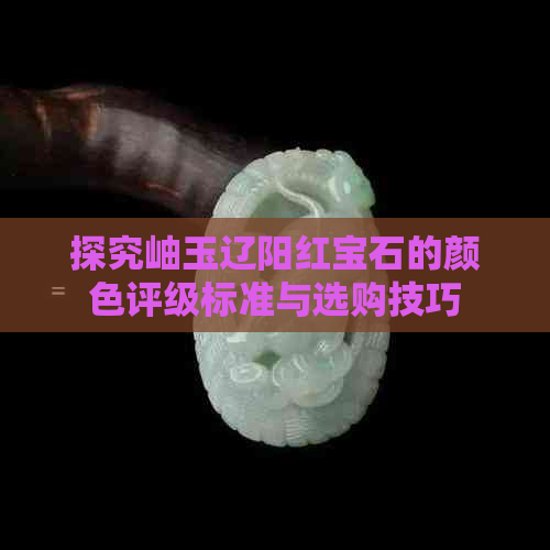 探究岫玉辽阳红宝石的颜色评级标准与选购技巧