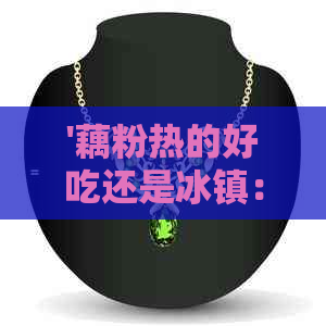 '藕粉热的好吃还是冰镇：口感与温度的选择，哪个更让你欲罢不能？'