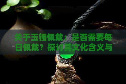 关于玉镯佩戴：是否需要每日佩戴？探讨其文化含义与个人选择