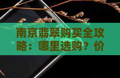 南京翡翠购买全攻略：哪里选购？价格参考？品质鉴别？购物注意事项？