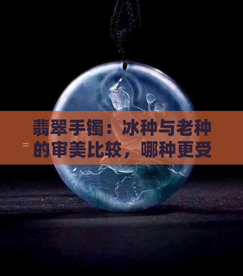 翡翠手镯：冰种与老种的审美比较，哪种更受欢迎？