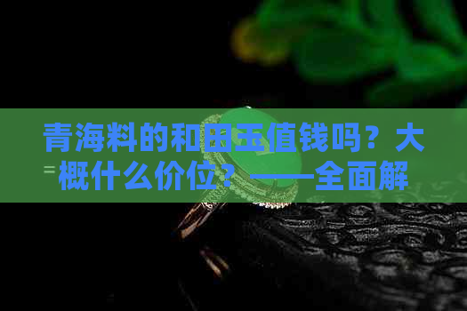 青海料的和田玉值钱吗？大概什么价位？——全面解析和田玉价格