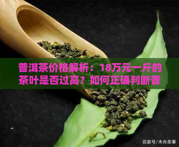 普洱茶价格解析：18万元一斤的茶叶是否过高？如何正确判断普洱茶的价格？