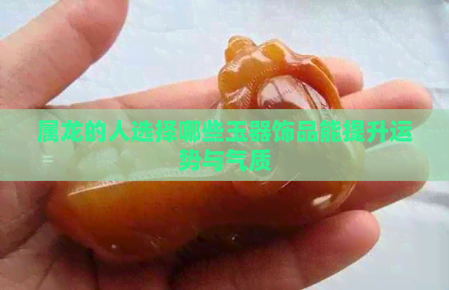 属龙的人选择哪些玉器饰品能提升运势与气质