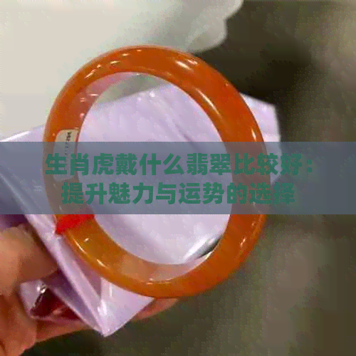 生肖虎戴什么翡翠比较好：提升魅力与运势的选择