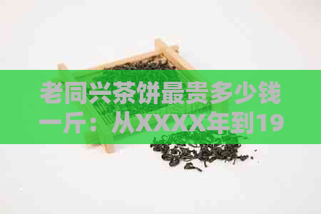 老同兴茶饼最贵多少钱一斤：从XXXX年到1921年的价格及价值解析