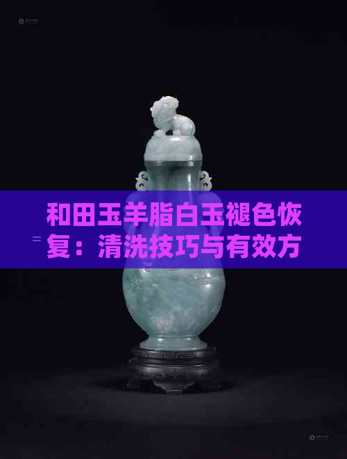 和田玉羊脂白玉褪色恢复：清洗技巧与有效方法