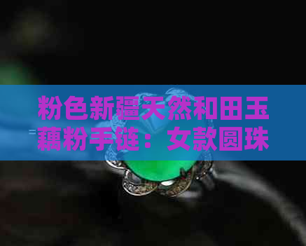 粉色新疆天然和田玉藕粉手链：女款圆珠手串，搭配玉石手功效与价格兼具