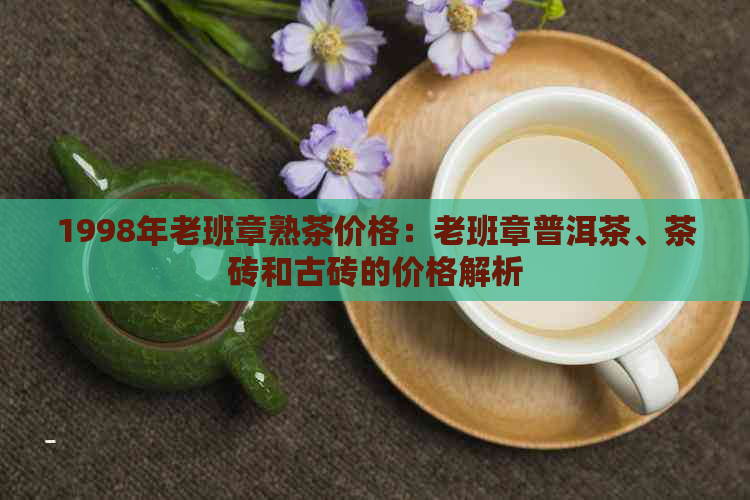 1998年老班章熟茶价格：老班章普洱茶、茶砖和古砖的价格解析