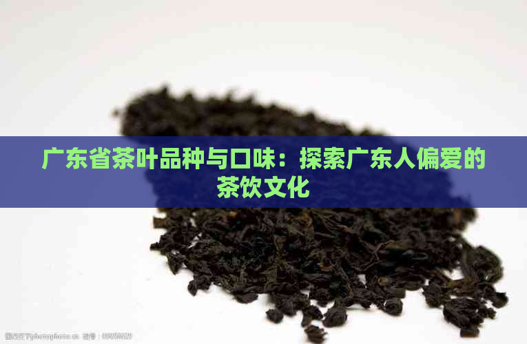 广东省茶叶品种与口味：探索广东人偏爱的茶饮文化