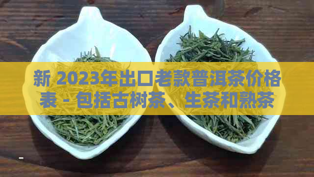 新 2023年出口老款普洱茶价格表 - 包括古树茶、生茶和熟茶