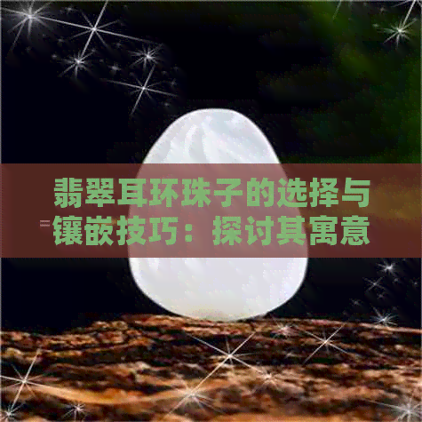 翡翠耳环珠子的选择与镶嵌技巧：探讨其寓意与价值