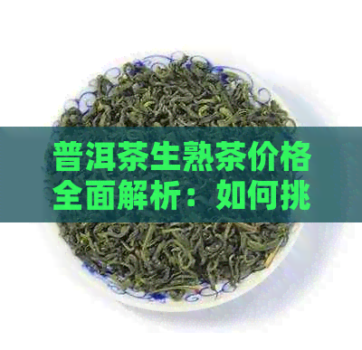 普洱茶生熟茶价格全面解析：如何挑选适合自己口味的普洱茶？