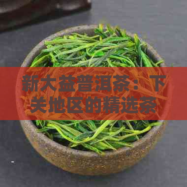 新大益普洱茶：下关地区的精选茶叶与独特风味