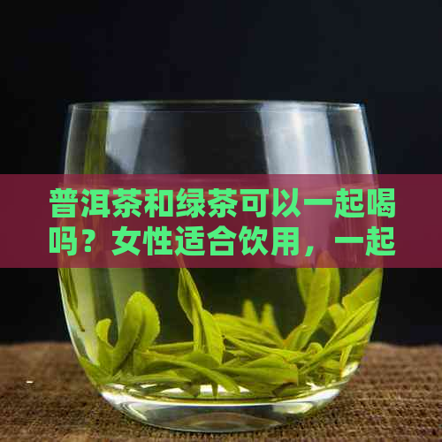 普洱茶和绿茶可以一起喝吗？女性适合饮用，一起泡有什么功效？