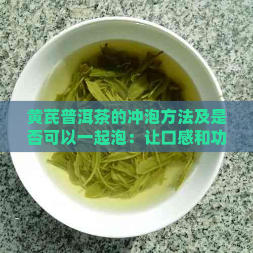 黄芪普洱茶的冲泡方法及是否可以一起泡：让口感和功效都得到更大化的秘诀