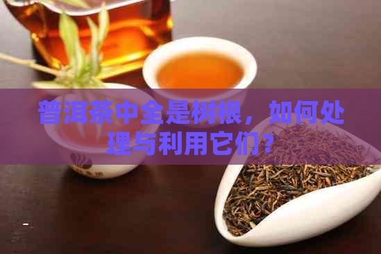 普洱茶中全是树根，如何处理与利用它们？