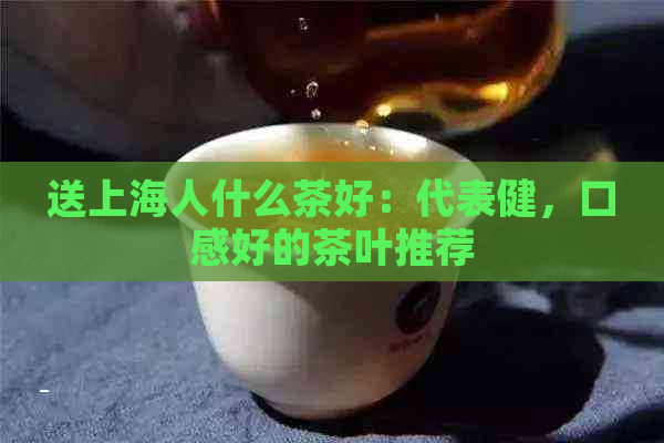 送上海人什么茶好：代表健，口感好的茶叶推荐