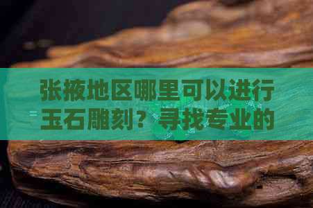 张掖地区哪里可以进行玉石雕刻？寻找专业的玉雕工作室和师傅