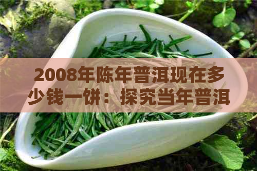 2008年陈年普洱现在多少钱一饼：探究当年普洱茶价格及市场趋势