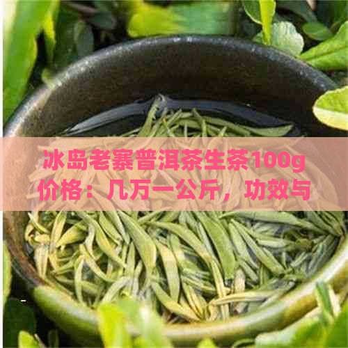 冰岛老寨普洱茶生茶100g价格：几万一公斤，功效与区别，正宗古树生茶特点