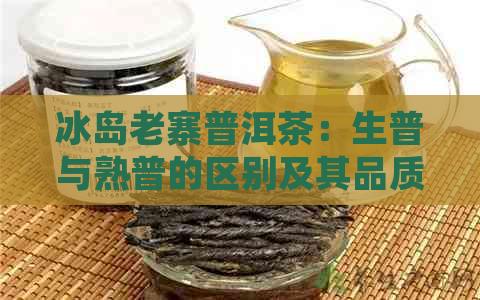 冰岛老寨普洱茶：生普与熟普的区别及其品质特点解析