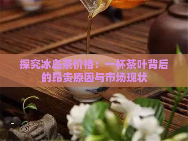 探究冰岛茶价格：一杯茶叶背后的昂贵原因与市场现状