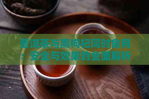 普洱茶与黑枸杞同时食用：安全与效果的全面解析