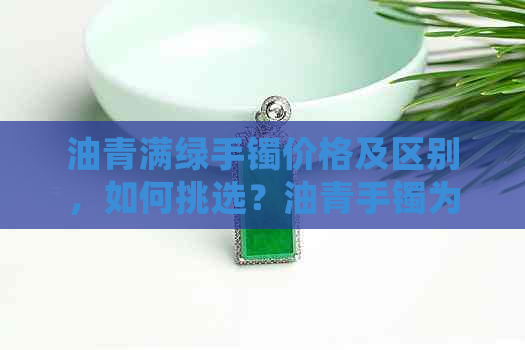 油青满绿手镯价格及区别，如何挑选？油青手镯为何会越来越绿？