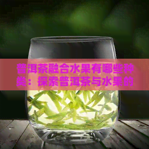 普洱茶融合水果有哪些种类：探索普洱茶与水果的完美结合