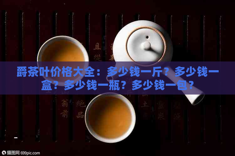 爵茶叶价格大全：多少钱一斤？多少钱一盒？多少钱一瓶？多少钱一包？