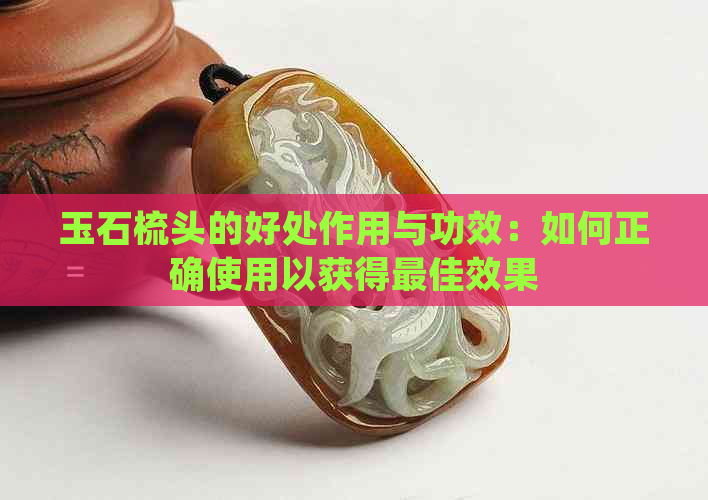 玉石梳头的好处作用与功效：如何正确使用以获得更佳效果