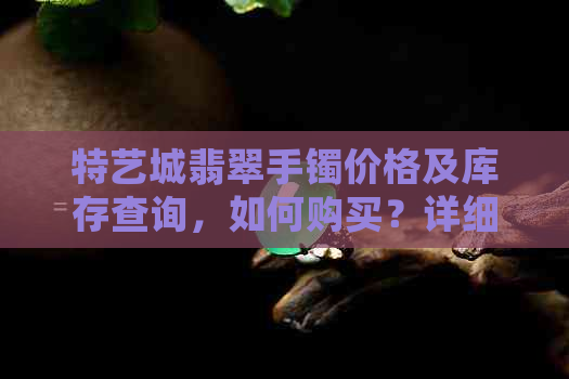 特艺城翡翠手镯价格及库存查询，如何购买？详细了解购买流程和注意事项