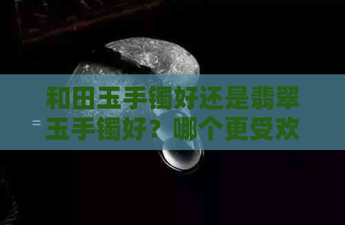 和田玉手镯好还是翡翠玉手镯好？哪个更受欢迎？