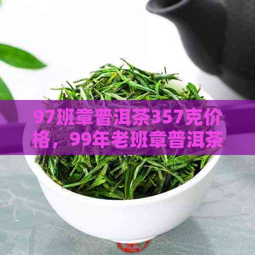 97班章普洱茶357克价格，99年老班章普洱茶7578