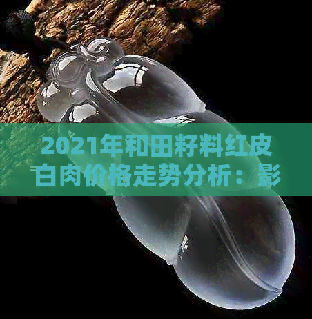 2021年和田籽料红皮白肉价格走势分析：影响因素、市场趋势与未来预测