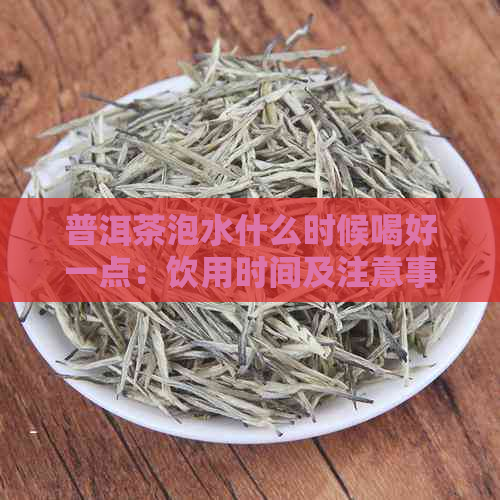 普洱茶泡水什么时候喝好一点：饮用时间及注意事项