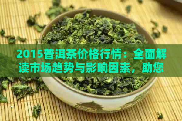 2015普洱茶价格行情：全面解读市场趋势与影响因素，助您做出明智购买决策