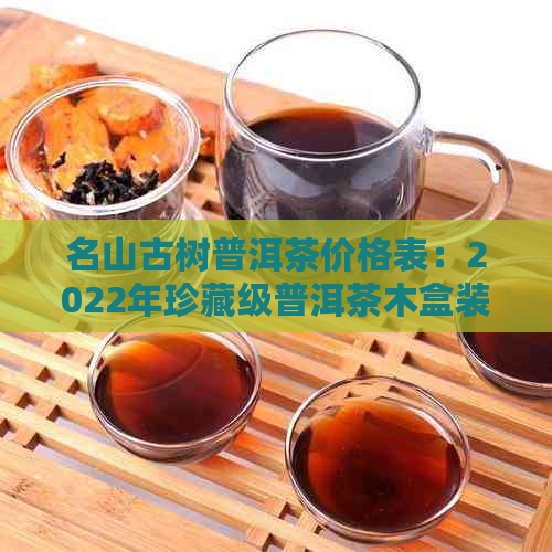 名山古树普洱茶价格表：2022年珍藏级普洱茶木盒装价钱，功效作用与种类解析