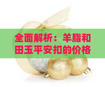 全面解析：羊脂和田玉平安扣的价格因素、品质评估以及市场行情