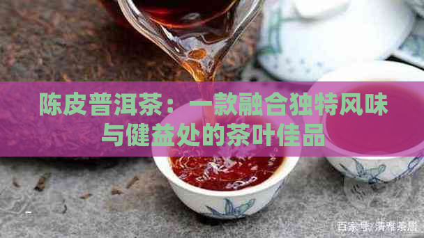 陈皮普洱茶：一款融合独特风味与健益处的茶叶佳品