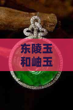 东陵玉和岫玉哪个好看：区别与比较