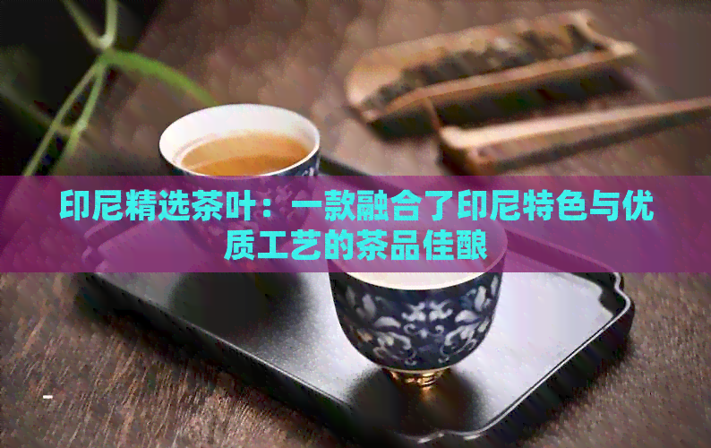 印尼精选茶叶：一款融合了印尼特色与优质工艺的茶品佳酿