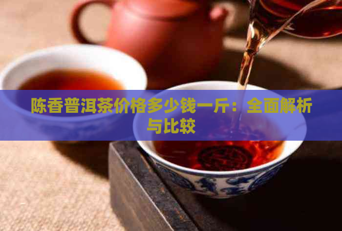 陈香普洱茶价格多少钱一斤：全面解析与比较