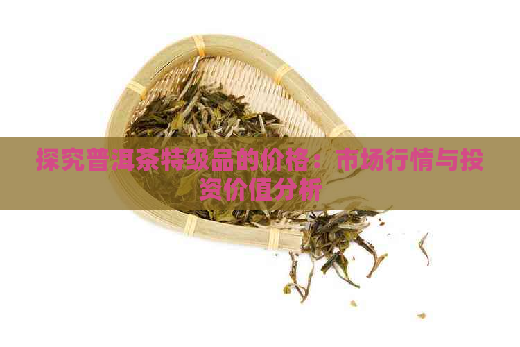 探究普洱茶特级品的价格：市场行情与投资价值分析