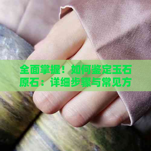 全面掌握！如何鉴定玉石原石：详细步骤与常见方法解析，让你轻松成为专家