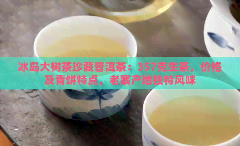 冰岛大树茶珍藏普洱茶：357克生茶，价格及青饼特点，老寨产地独特风味