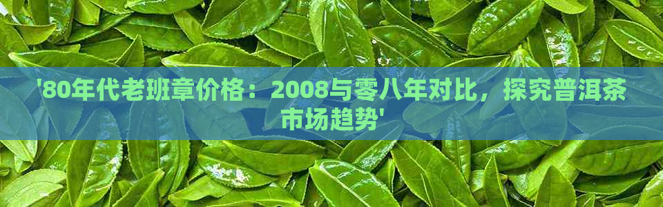 '80年代老班章价格：2008与零八年对比，探究普洱茶市场趋势'