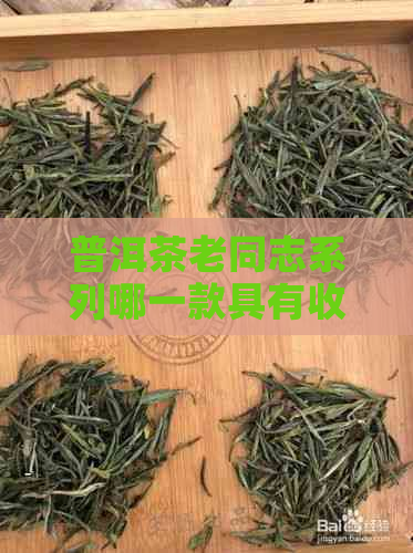 普洱茶老同志系列哪一款具有收藏价值？全面解析各类茶叶的特点和推荐